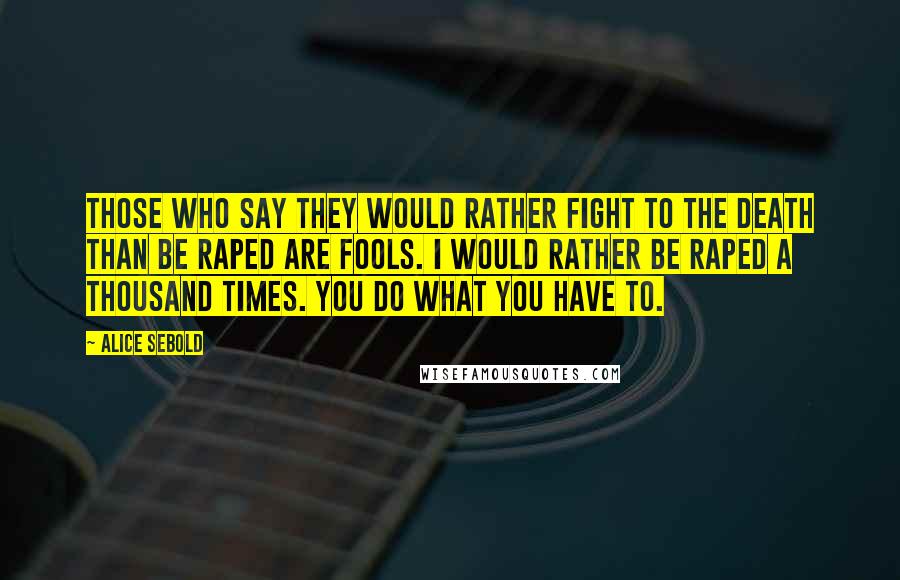 Alice Sebold Quotes: Those who say they would rather fight to the death than be raped are fools. I would rather be raped a thousand times. You do what you have to.