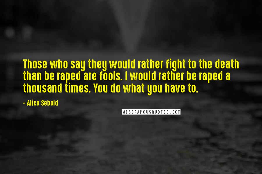 Alice Sebold Quotes: Those who say they would rather fight to the death than be raped are fools. I would rather be raped a thousand times. You do what you have to.