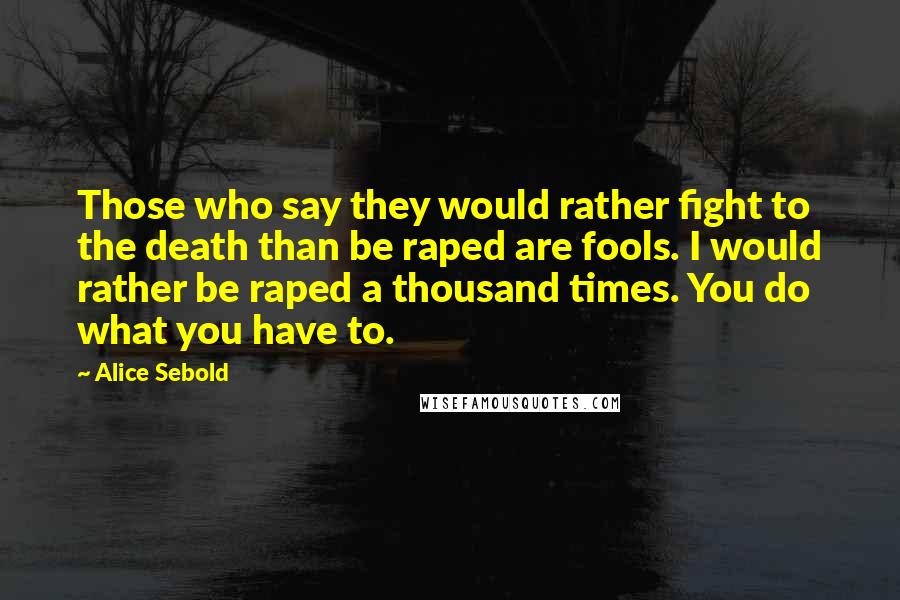 Alice Sebold Quotes: Those who say they would rather fight to the death than be raped are fools. I would rather be raped a thousand times. You do what you have to.