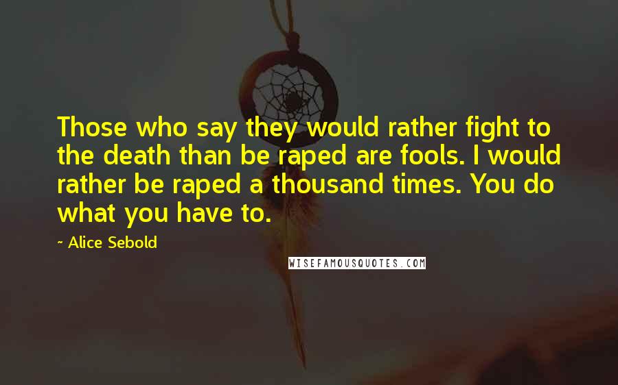 Alice Sebold Quotes: Those who say they would rather fight to the death than be raped are fools. I would rather be raped a thousand times. You do what you have to.