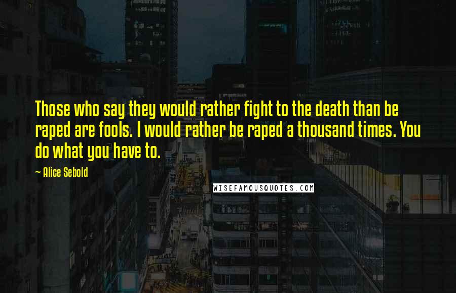 Alice Sebold Quotes: Those who say they would rather fight to the death than be raped are fools. I would rather be raped a thousand times. You do what you have to.