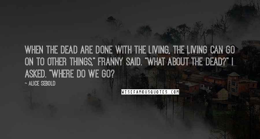 Alice Sebold Quotes: When the dead are done with the living, the living can go on to other things," Franny said. "What about the dead?" I asked. "Where do we go?