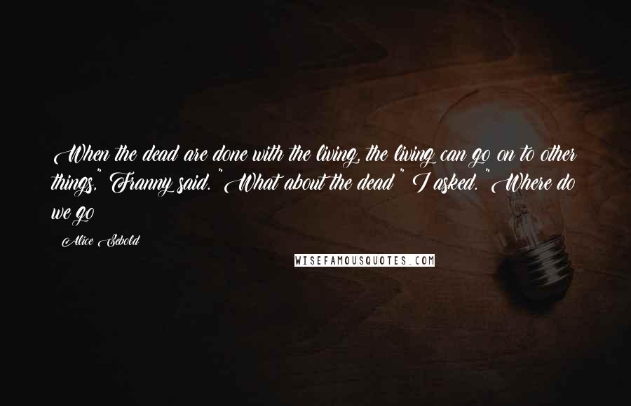 Alice Sebold Quotes: When the dead are done with the living, the living can go on to other things," Franny said. "What about the dead?" I asked. "Where do we go?