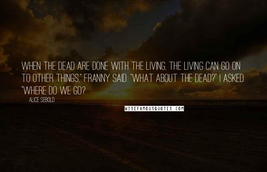 Alice Sebold Quotes: When the dead are done with the living, the living can go on to other things," Franny said. "What about the dead?" I asked. "Where do we go?