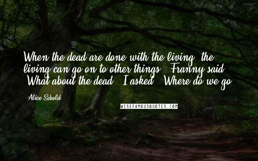 Alice Sebold Quotes: When the dead are done with the living, the living can go on to other things," Franny said. "What about the dead?" I asked. "Where do we go?