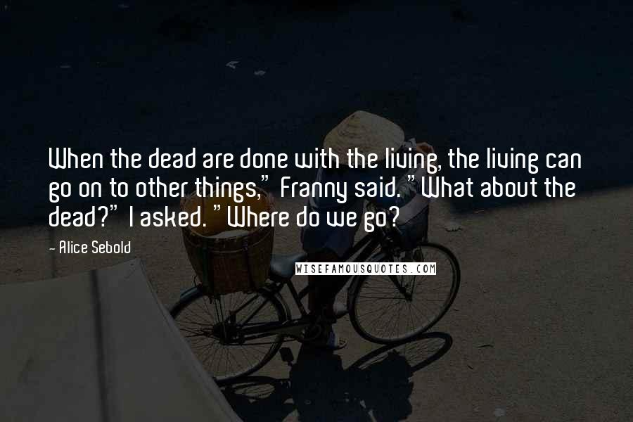 Alice Sebold Quotes: When the dead are done with the living, the living can go on to other things," Franny said. "What about the dead?" I asked. "Where do we go?