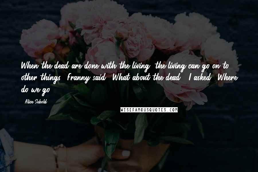 Alice Sebold Quotes: When the dead are done with the living, the living can go on to other things," Franny said. "What about the dead?" I asked. "Where do we go?