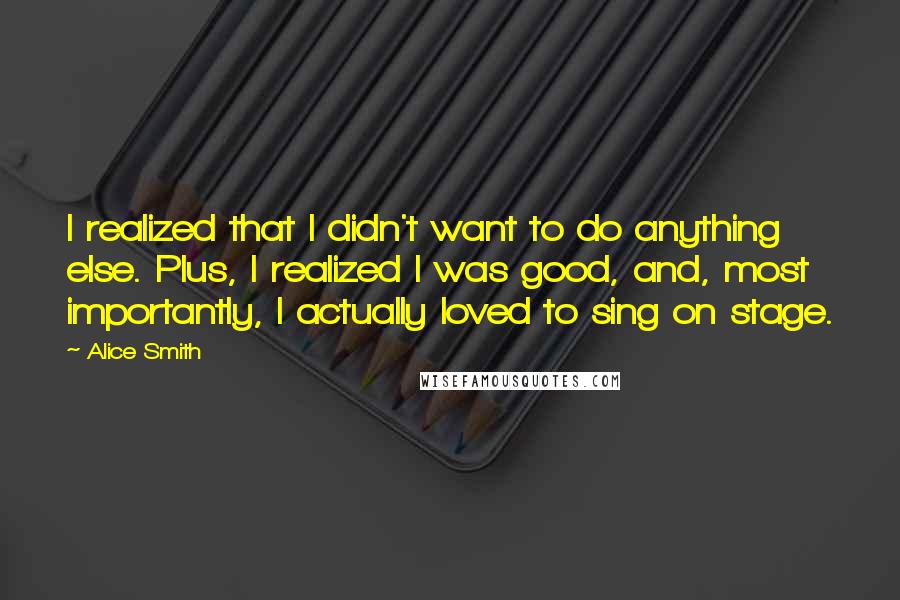 Alice Smith Quotes: I realized that I didn't want to do anything else. Plus, I realized I was good, and, most importantly, I actually loved to sing on stage.