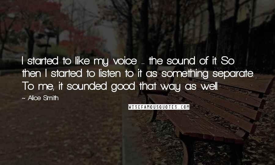 Alice Smith Quotes: I started to like my voice - the sound of it. So then I started to listen to it as something separate. To me, it sounded good that way as well.