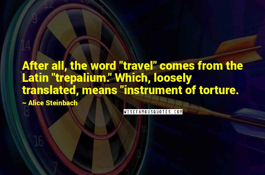 Alice Steinbach Quotes: After all, the word "travel" comes from the Latin "trepalium." Which, loosely translated, means "instrument of torture.