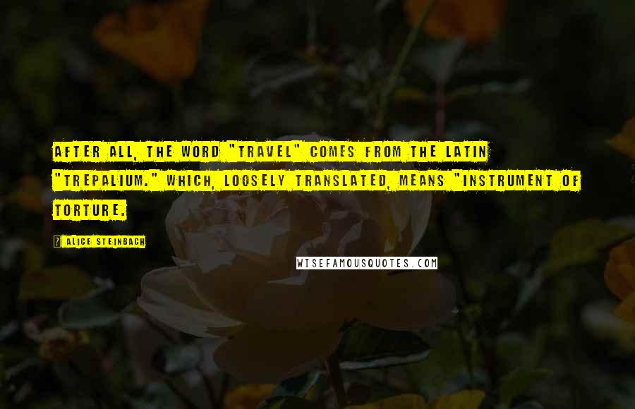 Alice Steinbach Quotes: After all, the word "travel" comes from the Latin "trepalium." Which, loosely translated, means "instrument of torture.