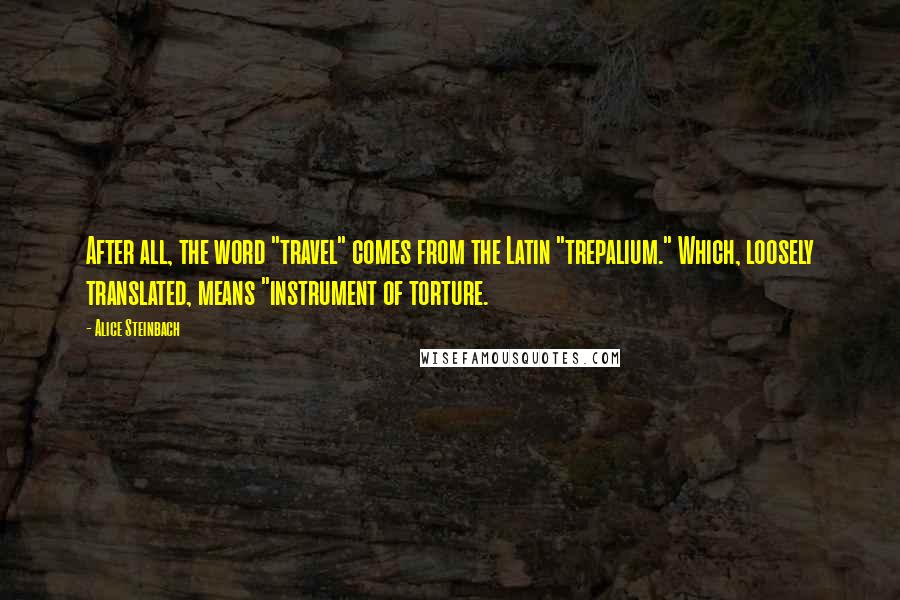 Alice Steinbach Quotes: After all, the word "travel" comes from the Latin "trepalium." Which, loosely translated, means "instrument of torture.