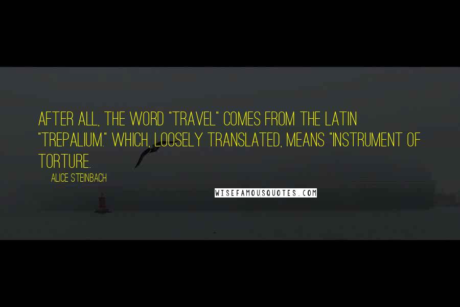 Alice Steinbach Quotes: After all, the word "travel" comes from the Latin "trepalium." Which, loosely translated, means "instrument of torture.