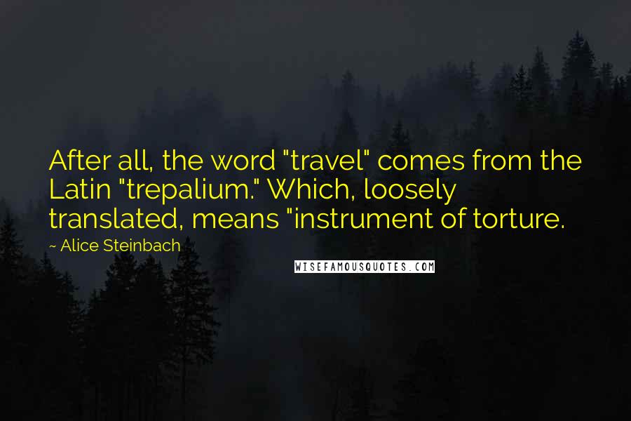 Alice Steinbach Quotes: After all, the word "travel" comes from the Latin "trepalium." Which, loosely translated, means "instrument of torture.