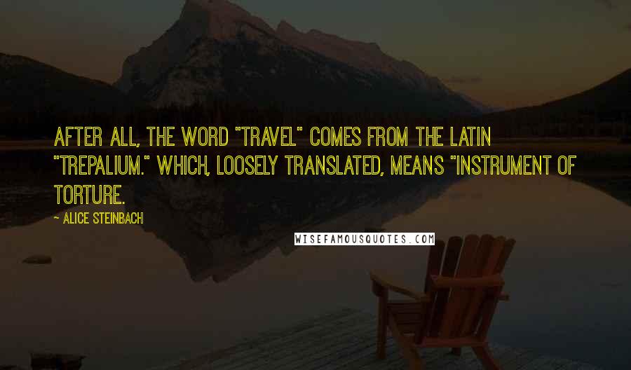 Alice Steinbach Quotes: After all, the word "travel" comes from the Latin "trepalium." Which, loosely translated, means "instrument of torture.