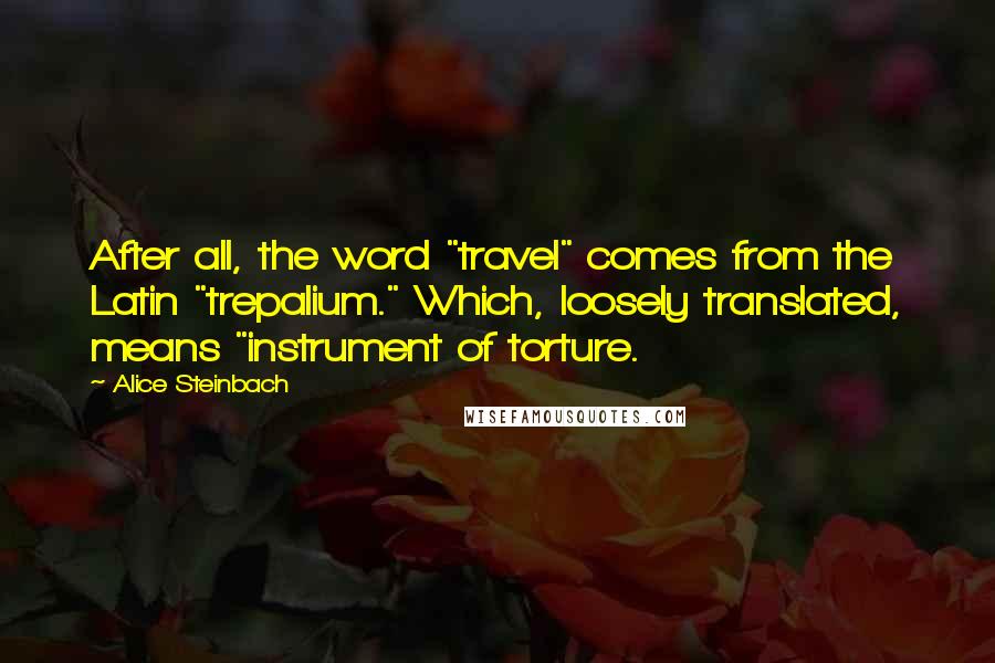 Alice Steinbach Quotes: After all, the word "travel" comes from the Latin "trepalium." Which, loosely translated, means "instrument of torture.