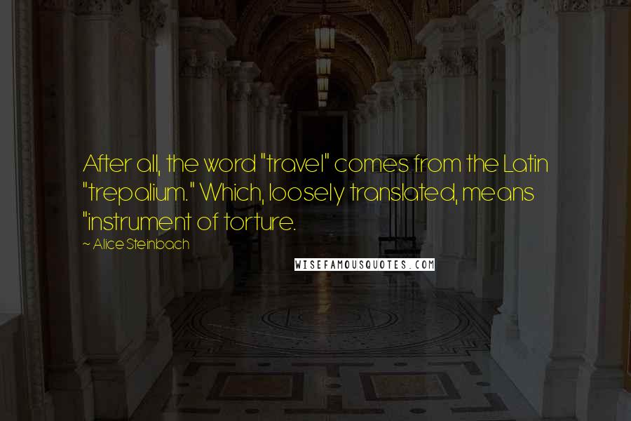 Alice Steinbach Quotes: After all, the word "travel" comes from the Latin "trepalium." Which, loosely translated, means "instrument of torture.