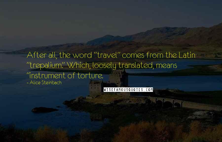 Alice Steinbach Quotes: After all, the word "travel" comes from the Latin "trepalium." Which, loosely translated, means "instrument of torture.