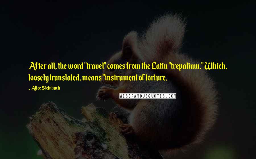 Alice Steinbach Quotes: After all, the word "travel" comes from the Latin "trepalium." Which, loosely translated, means "instrument of torture.