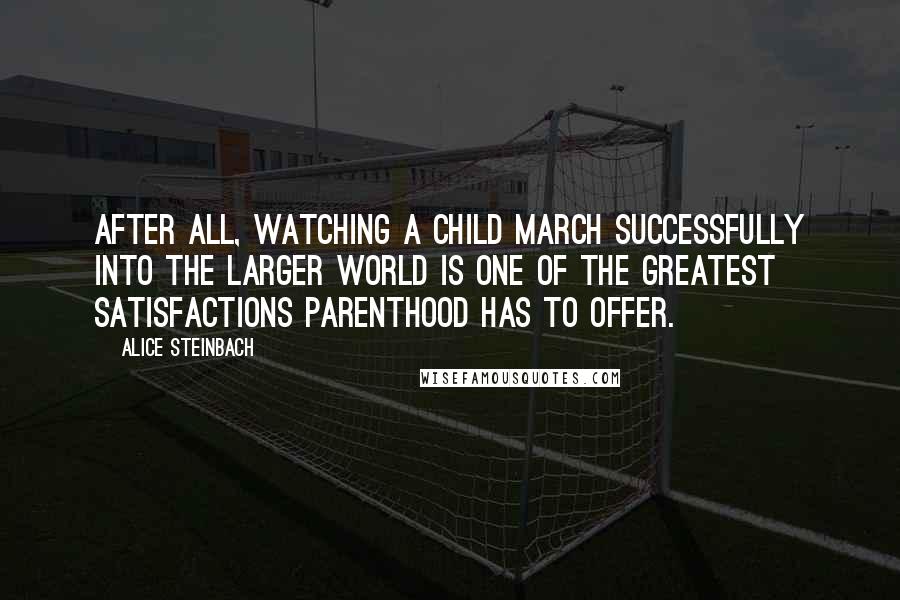 Alice Steinbach Quotes: After all, watching a child march successfully into the larger world is one of the greatest satisfactions parenthood has to offer.