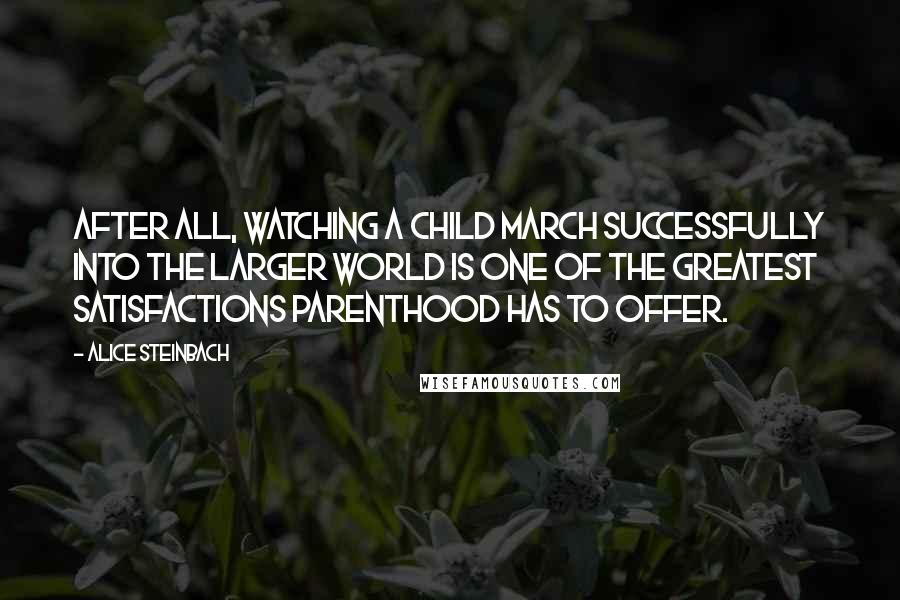 Alice Steinbach Quotes: After all, watching a child march successfully into the larger world is one of the greatest satisfactions parenthood has to offer.