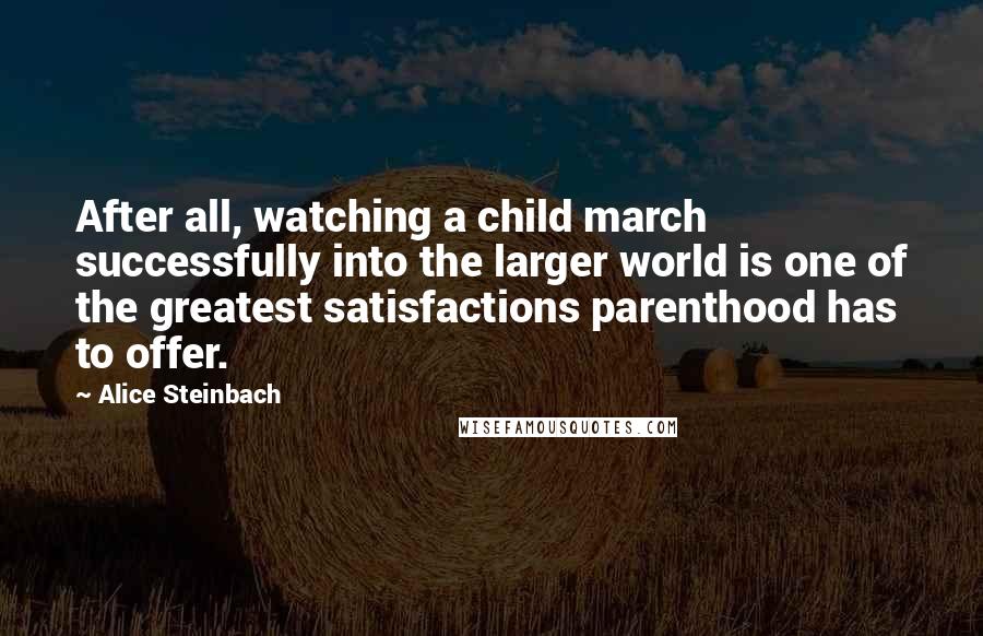Alice Steinbach Quotes: After all, watching a child march successfully into the larger world is one of the greatest satisfactions parenthood has to offer.