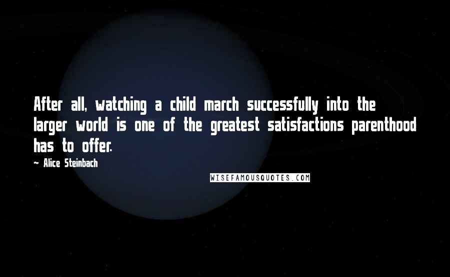 Alice Steinbach Quotes: After all, watching a child march successfully into the larger world is one of the greatest satisfactions parenthood has to offer.