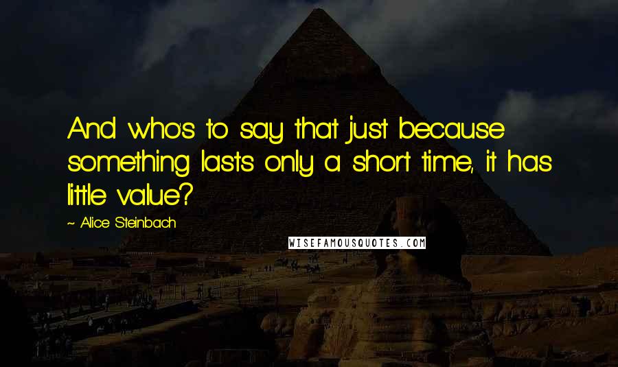 Alice Steinbach Quotes: And who's to say that just because something lasts only a short time, it has little value?