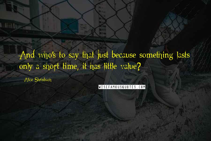 Alice Steinbach Quotes: And who's to say that just because something lasts only a short time, it has little value?
