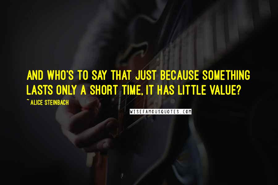 Alice Steinbach Quotes: And who's to say that just because something lasts only a short time, it has little value?