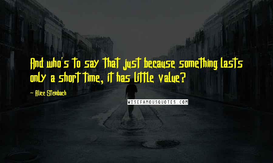 Alice Steinbach Quotes: And who's to say that just because something lasts only a short time, it has little value?