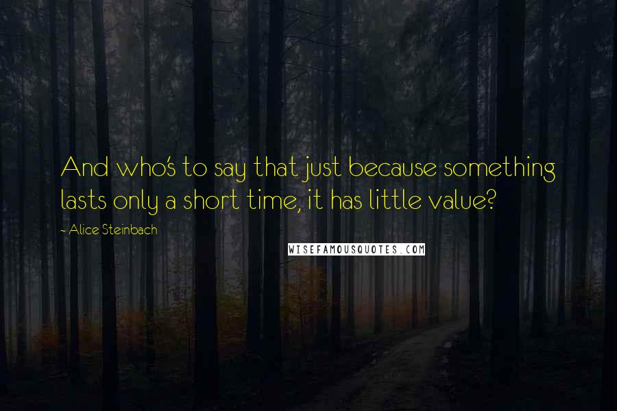 Alice Steinbach Quotes: And who's to say that just because something lasts only a short time, it has little value?