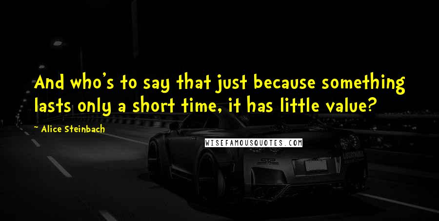 Alice Steinbach Quotes: And who's to say that just because something lasts only a short time, it has little value?