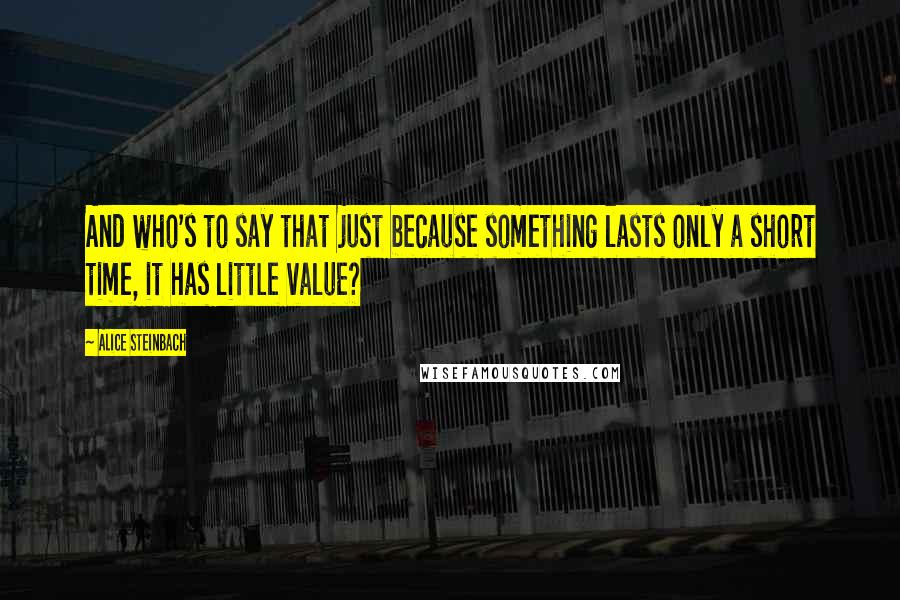 Alice Steinbach Quotes: And who's to say that just because something lasts only a short time, it has little value?