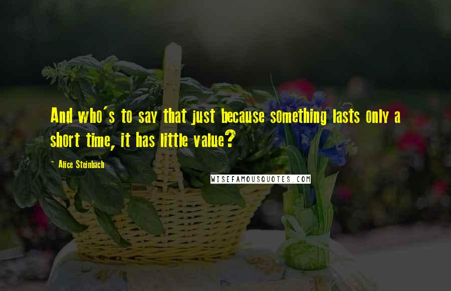 Alice Steinbach Quotes: And who's to say that just because something lasts only a short time, it has little value?