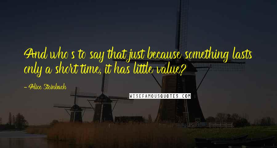 Alice Steinbach Quotes: And who's to say that just because something lasts only a short time, it has little value?