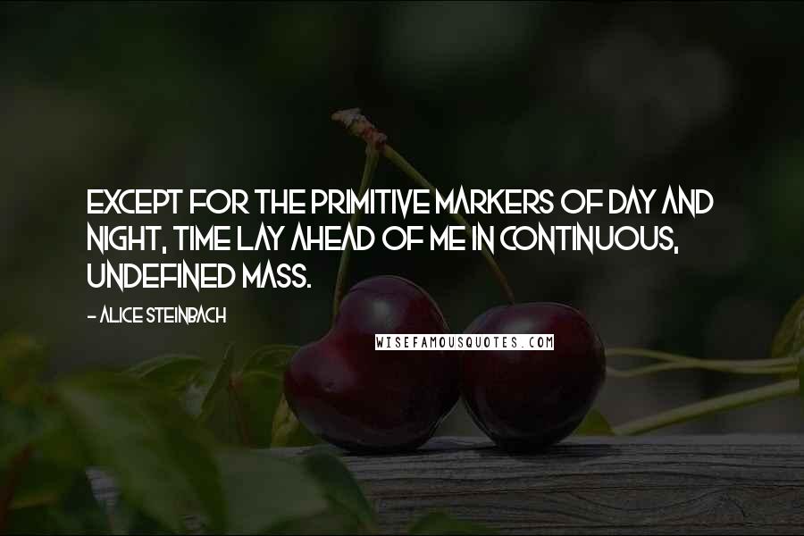 Alice Steinbach Quotes: Except for the primitive markers of day and night, time lay ahead of me in continuous, undefined mass.