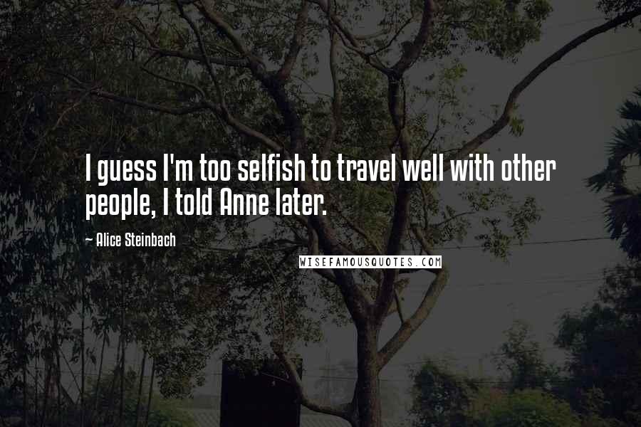 Alice Steinbach Quotes: I guess I'm too selfish to travel well with other people, I told Anne later.