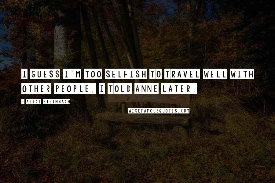 Alice Steinbach Quotes: I guess I'm too selfish to travel well with other people, I told Anne later.