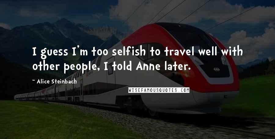 Alice Steinbach Quotes: I guess I'm too selfish to travel well with other people, I told Anne later.