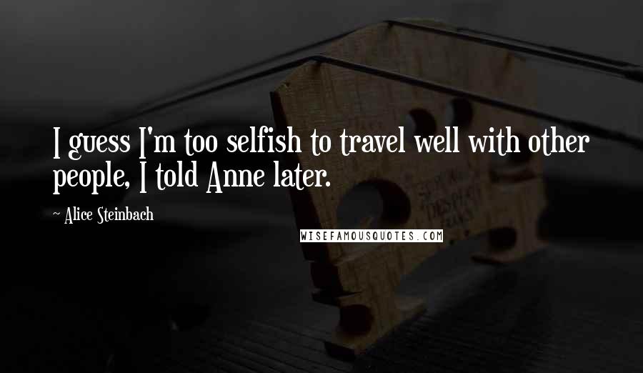 Alice Steinbach Quotes: I guess I'm too selfish to travel well with other people, I told Anne later.