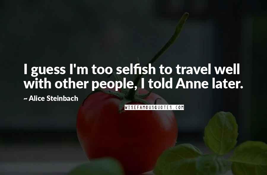 Alice Steinbach Quotes: I guess I'm too selfish to travel well with other people, I told Anne later.