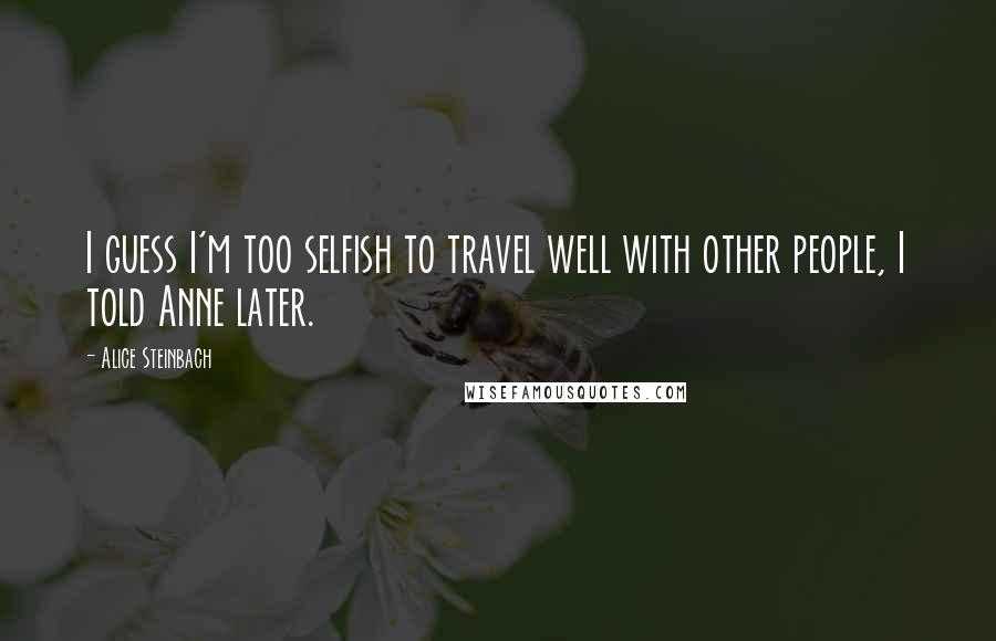 Alice Steinbach Quotes: I guess I'm too selfish to travel well with other people, I told Anne later.