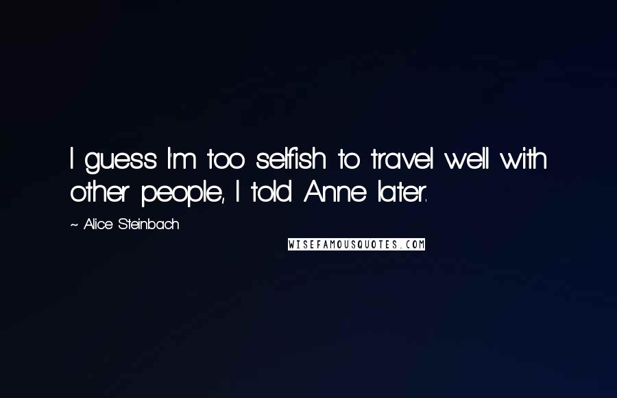 Alice Steinbach Quotes: I guess I'm too selfish to travel well with other people, I told Anne later.