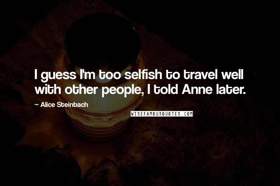 Alice Steinbach Quotes: I guess I'm too selfish to travel well with other people, I told Anne later.