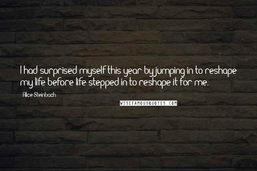 Alice Steinbach Quotes: I had surprised myself this year by jumping in to reshape my life before life stepped in to reshape it for me.