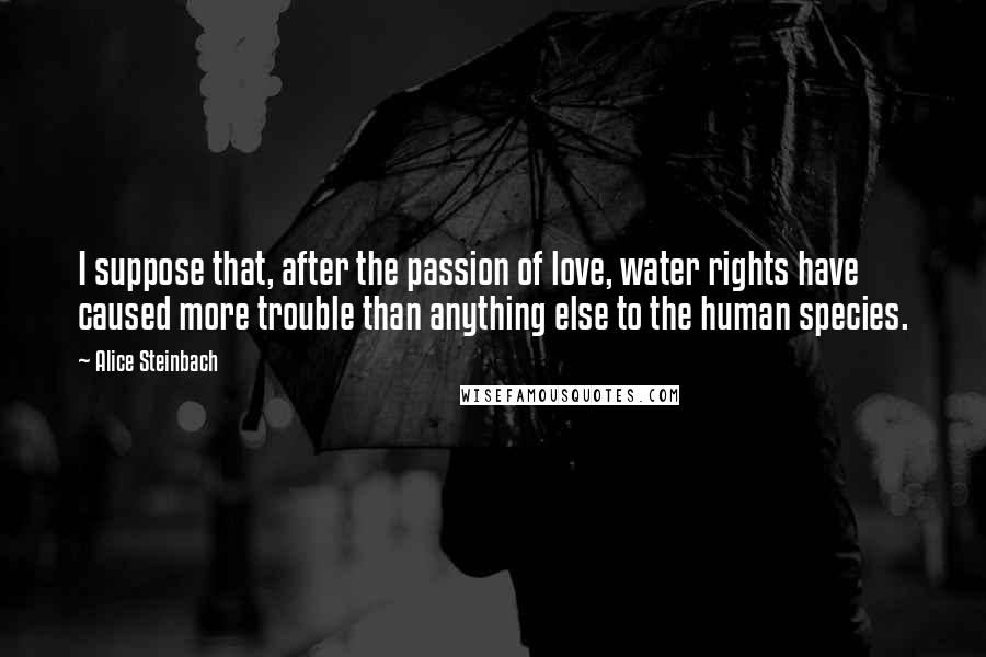 Alice Steinbach Quotes: I suppose that, after the passion of love, water rights have caused more trouble than anything else to the human species.