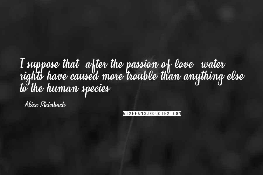 Alice Steinbach Quotes: I suppose that, after the passion of love, water rights have caused more trouble than anything else to the human species.