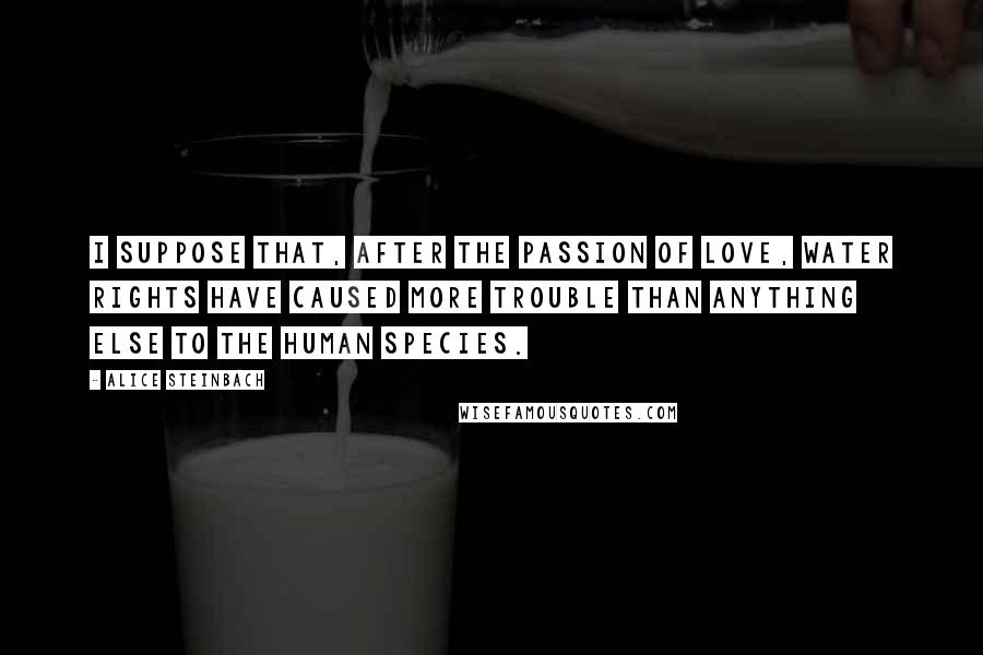Alice Steinbach Quotes: I suppose that, after the passion of love, water rights have caused more trouble than anything else to the human species.