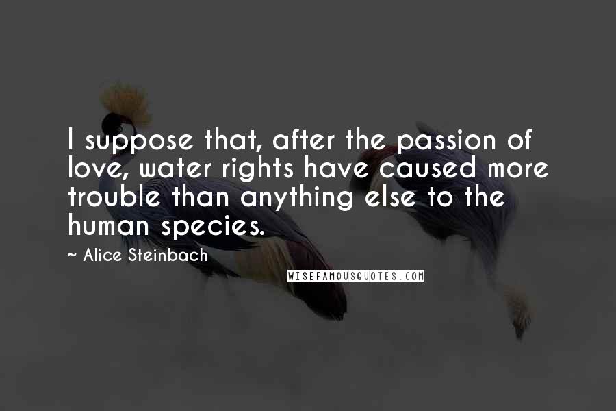 Alice Steinbach Quotes: I suppose that, after the passion of love, water rights have caused more trouble than anything else to the human species.